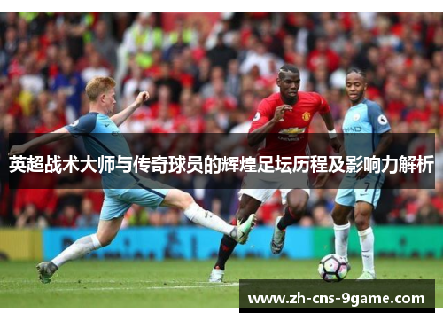 英超战术大师与传奇球员的辉煌足坛历程及影响力解析