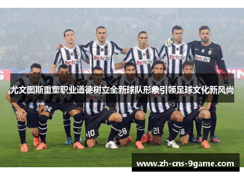 尤文图斯重塑职业道德树立全新球队形象引领足球文化新风尚