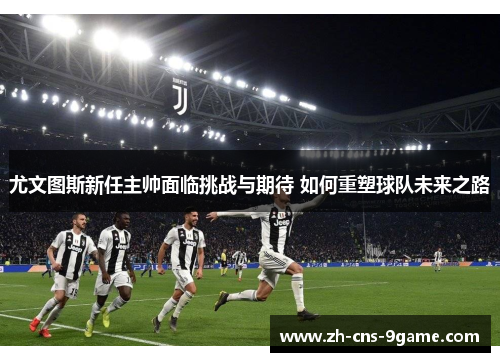 尤文图斯新任主帅面临挑战与期待 如何重塑球队未来之路