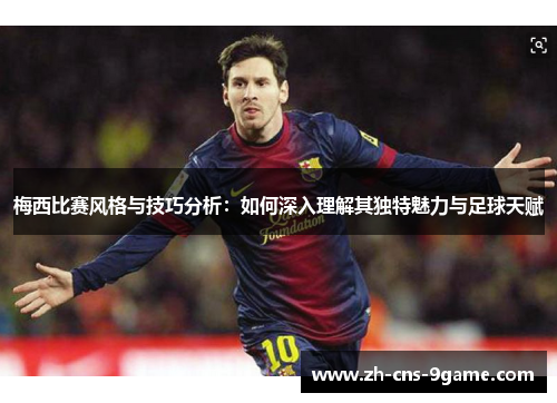 梅西比赛风格与技巧分析：如何深入理解其独特魅力与足球天赋