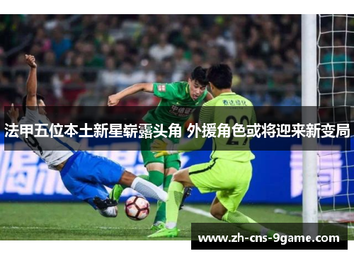 法甲五位本土新星崭露头角 外援角色或将迎来新变局