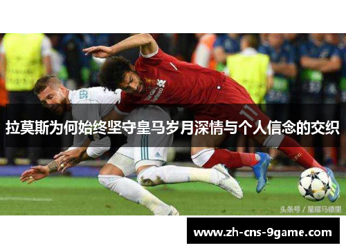 拉莫斯为何始终坚守皇马岁月深情与个人信念的交织