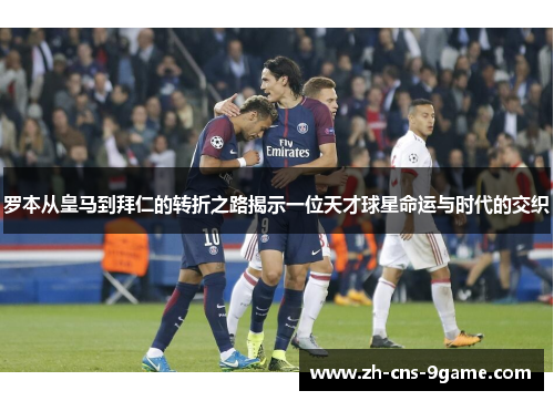 罗本从皇马到拜仁的转折之路揭示一位天才球星命运与时代的交织