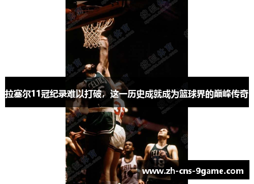 拉塞尔11冠纪录难以打破，这一历史成就成为篮球界的巅峰传奇