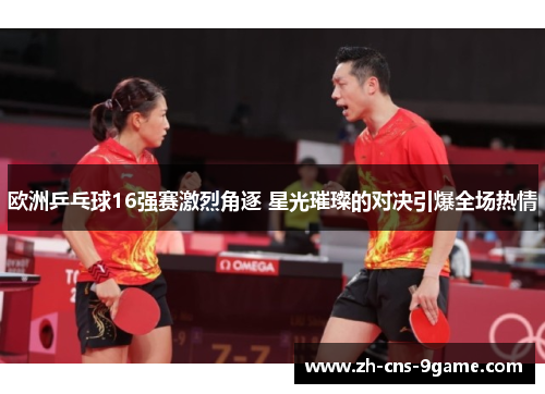 欧洲乒乓球16强赛激烈角逐 星光璀璨的对决引爆全场热情