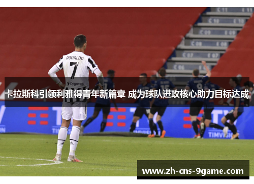 卡拉斯科引领利雅得青年新篇章 成为球队进攻核心助力目标达成