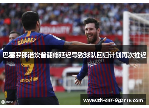 巴塞罗那诺坎普翻修延迟导致球队回归计划再次推迟