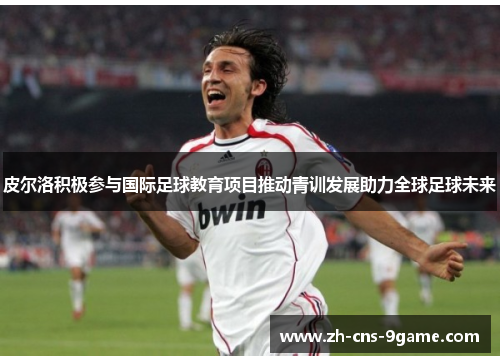 皮尔洛积极参与国际足球教育项目推动青训发展助力全球足球未来